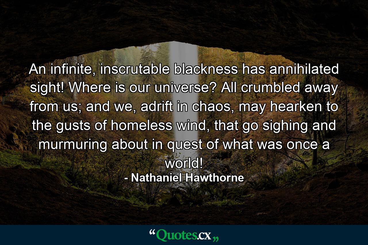 An infinite, inscrutable blackness has annihilated sight! Where is our universe? All crumbled away from us; and we, adrift in chaos, may hearken to the gusts of homeless wind, that go sighing and murmuring about in quest of what was once a world! - Quote by Nathaniel Hawthorne