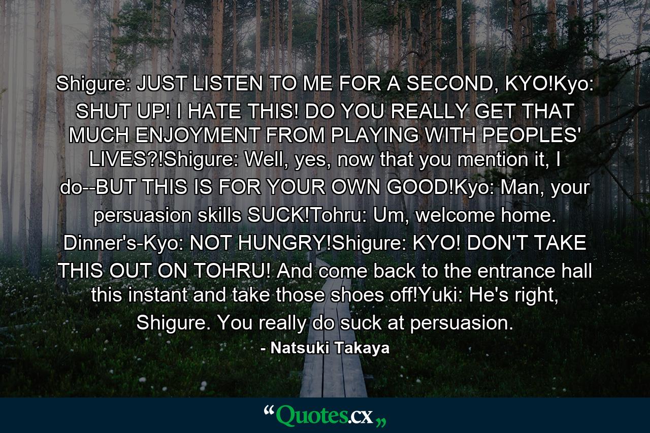 Shigure: JUST LISTEN TO ME FOR A SECOND, KYO!Kyo: SHUT UP! I HATE THIS! DO YOU REALLY GET THAT MUCH ENJOYMENT FROM PLAYING WITH PEOPLES' LIVES?!Shigure: Well, yes, now that you mention it, I do--BUT THIS IS FOR YOUR OWN GOOD!Kyo: Man, your persuasion skills SUCK!Tohru: Um, welcome home. Dinner's-Kyo: NOT HUNGRY!Shigure: KYO! DON'T TAKE THIS OUT ON TOHRU! And come back to the entrance hall this instant and take those shoes off!Yuki: He's right, Shigure. You really do suck at persuasion. - Quote by Natsuki Takaya