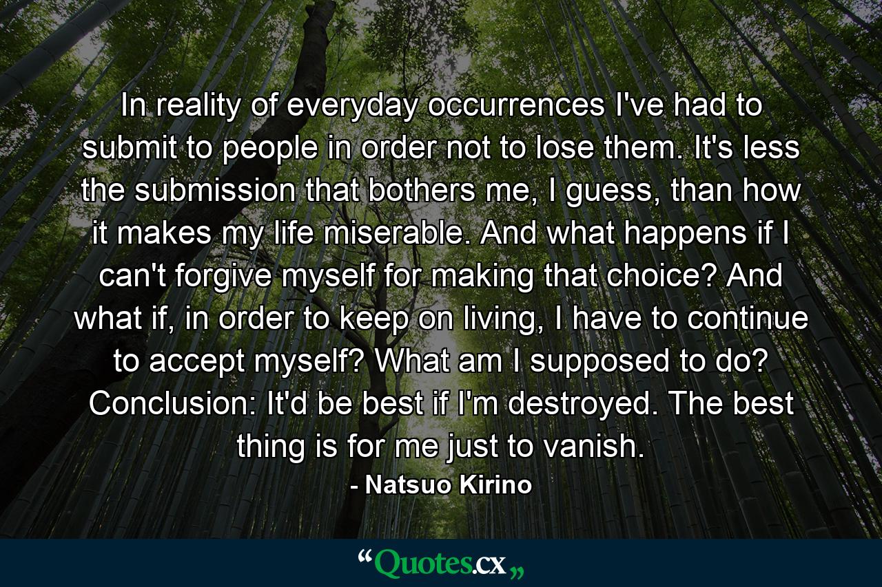 In reality of everyday occurrences I've had to submit to people in order not to lose them. It's less the submission that bothers me, I guess, than how it makes my life miserable. And what happens if I can't forgive myself for making that choice? And what if, in order to keep on living, I have to continue to accept myself? What am I supposed to do? Conclusion: It'd be best if I'm destroyed. The best thing is for me just to vanish. - Quote by Natsuo Kirino