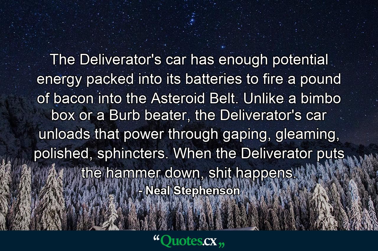 The Deliverator's car has enough potential energy packed into its batteries to fire a pound of bacon into the Asteroid Belt. Unlike a bimbo box or a Burb beater, the Deliverator's car unloads that power through gaping, gleaming, polished, sphincters. When the Deliverator puts the hammer down, shit happens. - Quote by Neal Stephenson