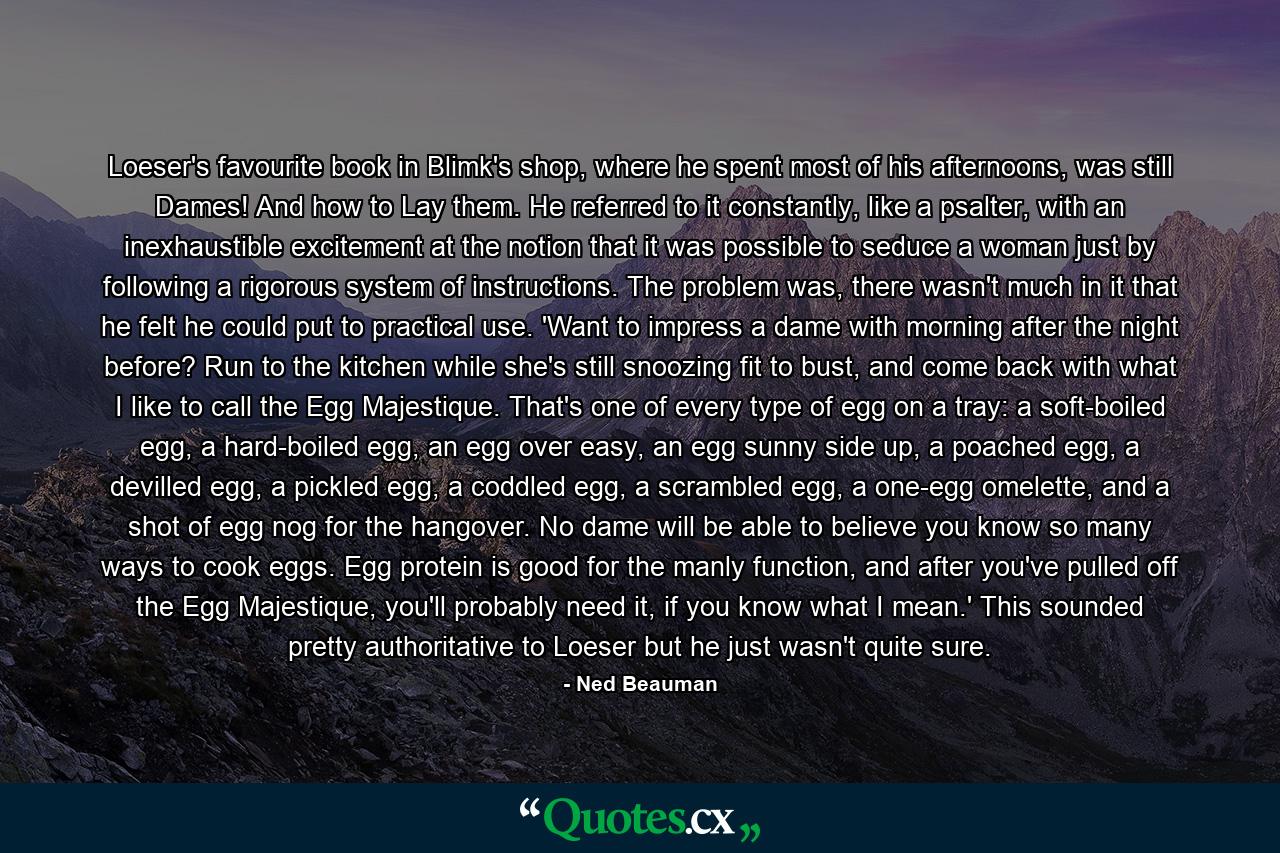 Loeser's favourite book in Blimk's shop, where he spent most of his afternoons, was still Dames! And how to Lay them. He referred to it constantly, like a psalter, with an inexhaustible excitement at the notion that it was possible to seduce a woman just by following a rigorous system of instructions. The problem was, there wasn't much in it that he felt he could put to practical use. 'Want to impress a dame with morning after the night before? Run to the kitchen while she's still snoozing fit to bust, and come back with what I like to call the Egg Majestique. That's one of every type of egg on a tray: a soft-boiled egg, a hard-boiled egg, an egg over easy, an egg sunny side up, a poached egg, a devilled egg, a pickled egg, a coddled egg, a scrambled egg, a one-egg omelette, and a shot of egg nog for the hangover. No dame will be able to believe you know so many ways to cook eggs. Egg protein is good for the manly function, and after you've pulled off the Egg Majestique, you'll probably need it, if you know what I mean.' This sounded pretty authoritative to Loeser but he just wasn't quite sure. - Quote by Ned Beauman