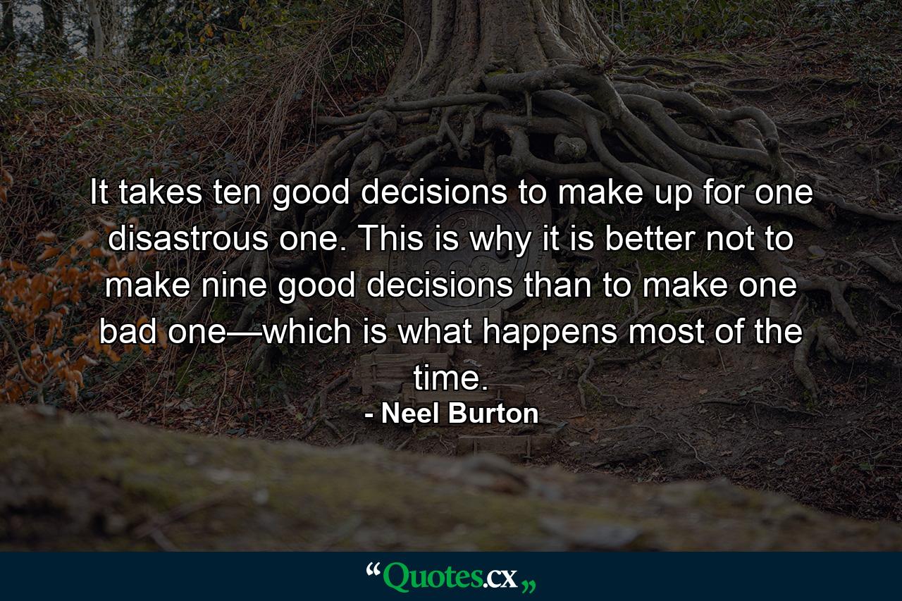 It takes ten good decisions to make up for one disastrous one. This is why it is better not to make nine good decisions than to make one bad one—which is what happens most of the time. - Quote by Neel Burton