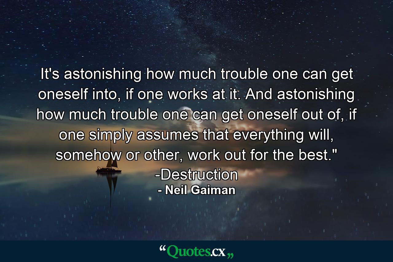 It's astonishing how much trouble one can get oneself into, if one works at it. And astonishing how much trouble one can get oneself out of, if one simply assumes that everything will, somehow or other, work out for the best.