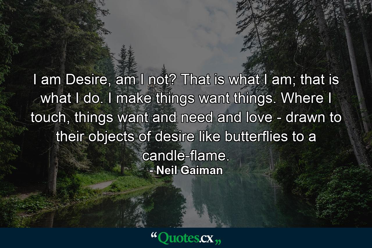 I am Desire, am I not? That is what I am; that is what I do. I make things want things. Where I touch, things want and need and love - drawn to their objects of desire like butterflies to a candle-flame. - Quote by Neil Gaiman