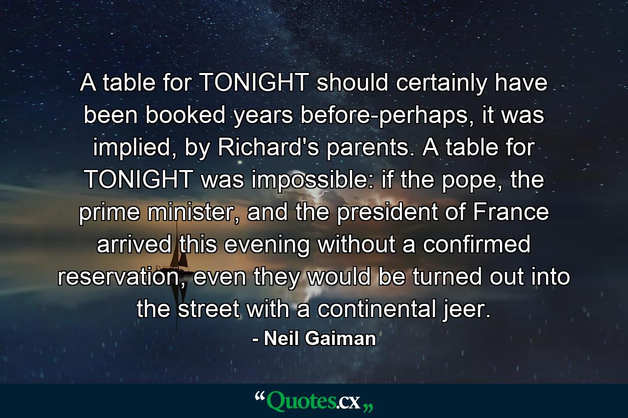 A table for TONIGHT should certainly have been booked years before-perhaps, it was implied, by Richard's parents. A table for TONIGHT was impossible: if the pope, the prime minister, and the president of France arrived this evening without a confirmed reservation, even they would be turned out into the street with a continental jeer. - Quote by Neil Gaiman