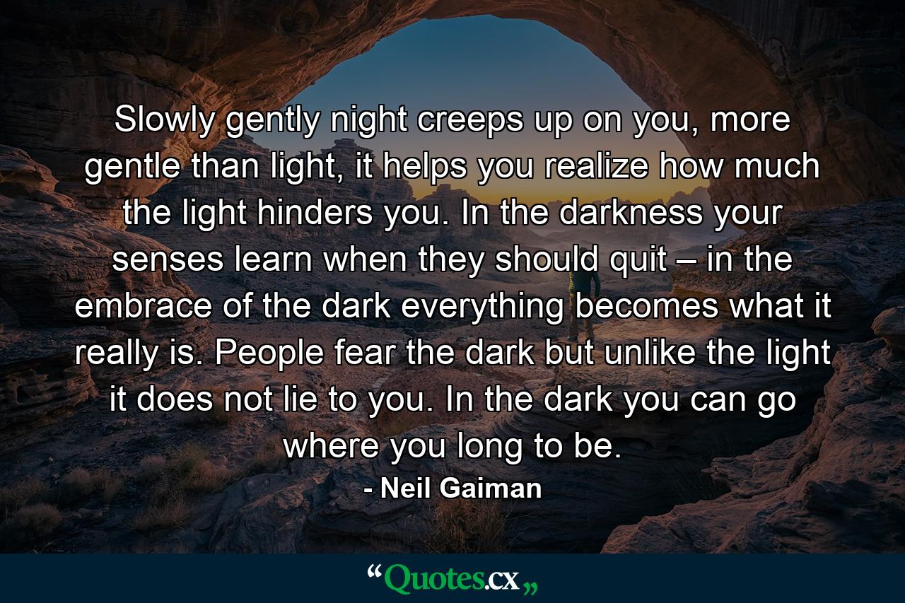 Slowly gently night creeps up on you, more gentle than light, it helps you realize how much the light hinders you. In the darkness your senses learn when they should quit – in the embrace of the dark everything becomes what it really is. People fear the dark but unlike the light it does not lie to you. In the dark you can go where you long to be. - Quote by Neil Gaiman