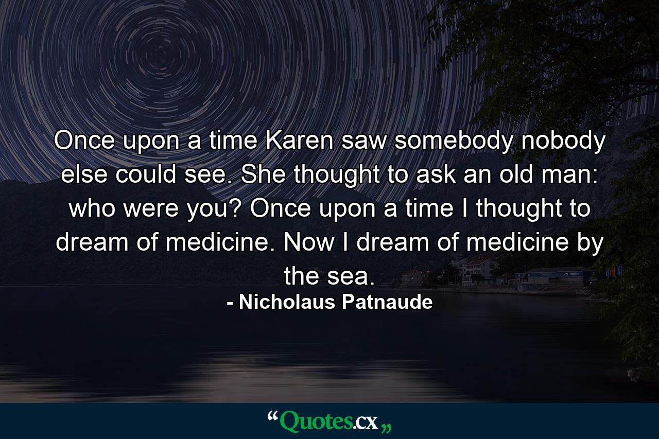 Once upon a time Karen saw somebody nobody else could see. She thought to ask an old man: who were you? Once upon a time I thought to dream of medicine. Now I dream of medicine by the sea. - Quote by Nicholaus Patnaude