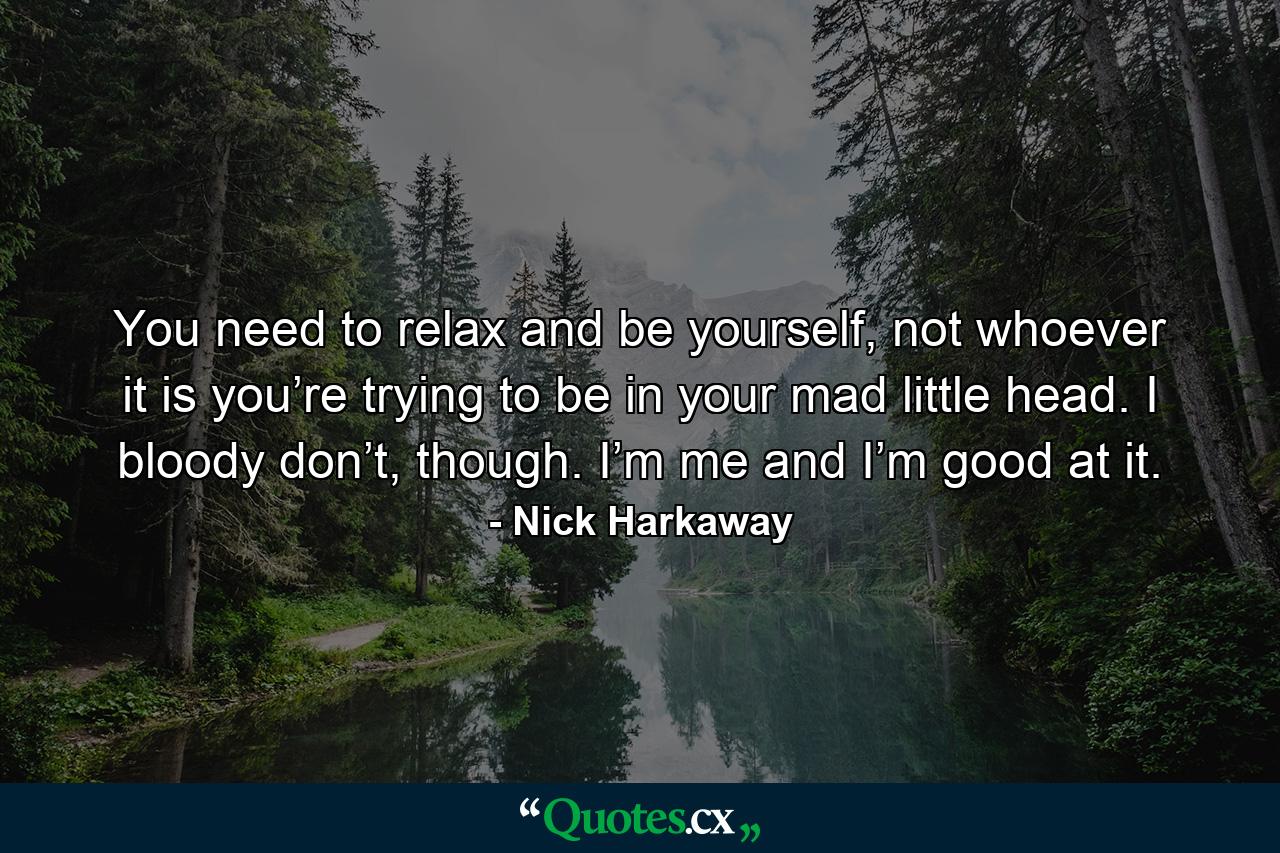 You need to relax and be yourself, not whoever it is you’re trying to be in your mad little head. I bloody don’t, though. I’m me and I’m good at it. - Quote by Nick Harkaway