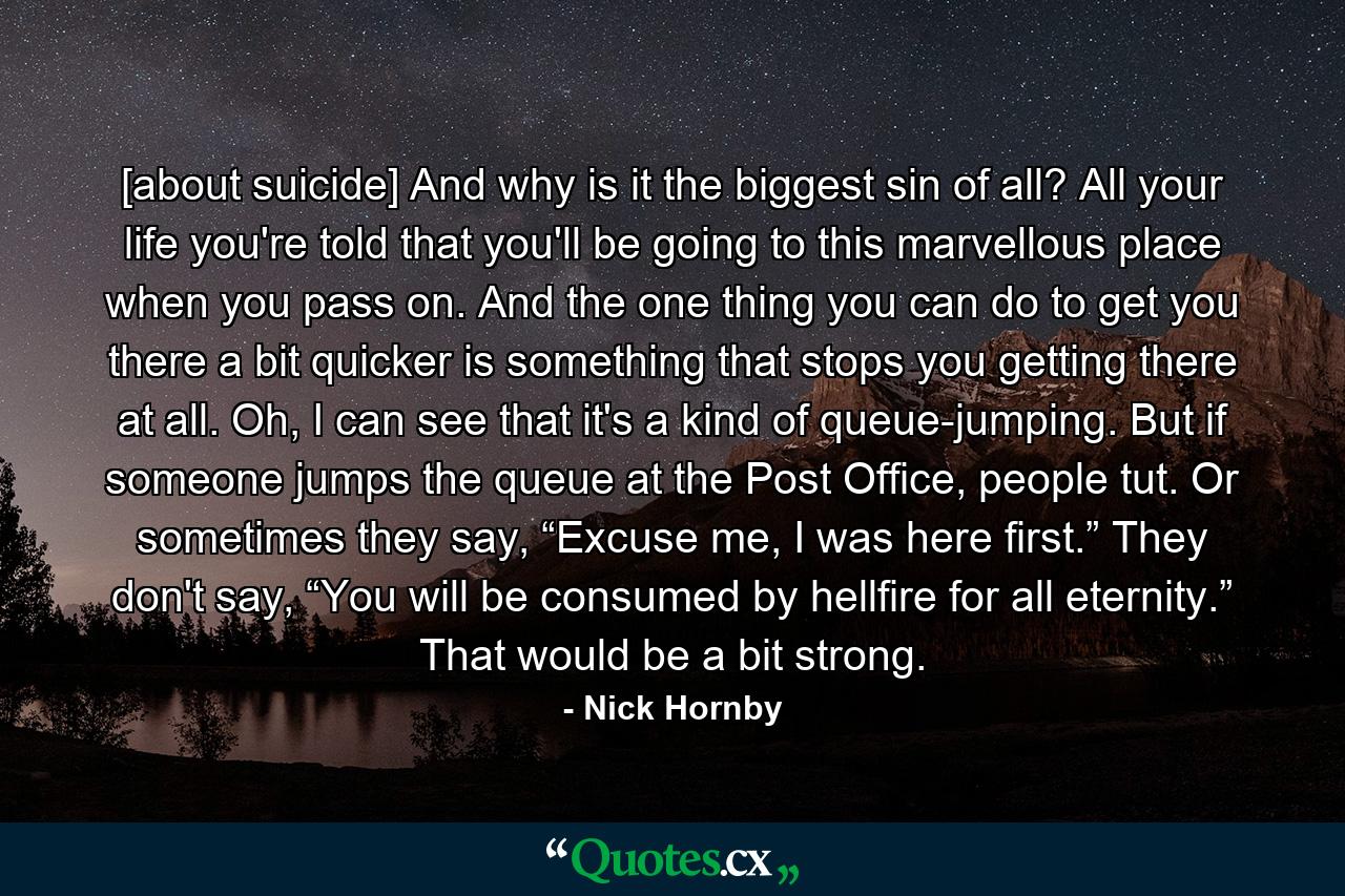 [about suicide] And why is it the biggest sin of all? All your life you're told that you'll be going to this marvellous place when you pass on. And the one thing you can do to get you there a bit quicker is something that stops you getting there at all. Oh, I can see that it's a kind of queue­jumping. But if someone jumps the queue at the Post Office, people tut. Or sometimes they say, “Excuse me, I was here first.” They don't say, “You will be consumed by hellfire for all eternity.” That would be a bit strong. - Quote by Nick Hornby