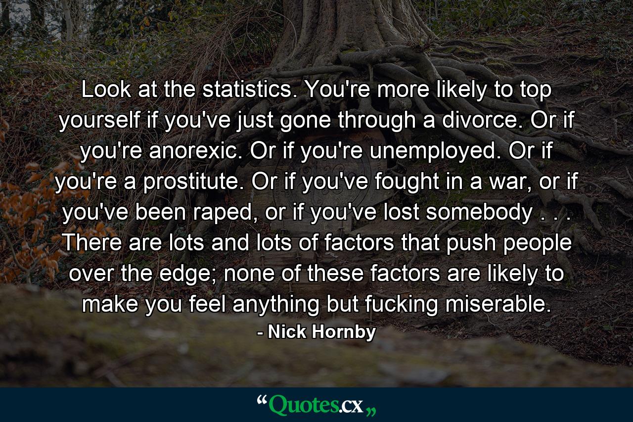 Look at the statistics. You're more likely to top yourself if you've just gone through a divorce. Or if you're anorexic. Or if you're unemployed. Or if you're a prostitute. Or if you've fought in a war, or if you've been raped, or if you've lost somebody . . . There are lots and lots of factors that push people over the edge; none of these factors are likely to make you feel anything but fucking miserable. - Quote by Nick Hornby