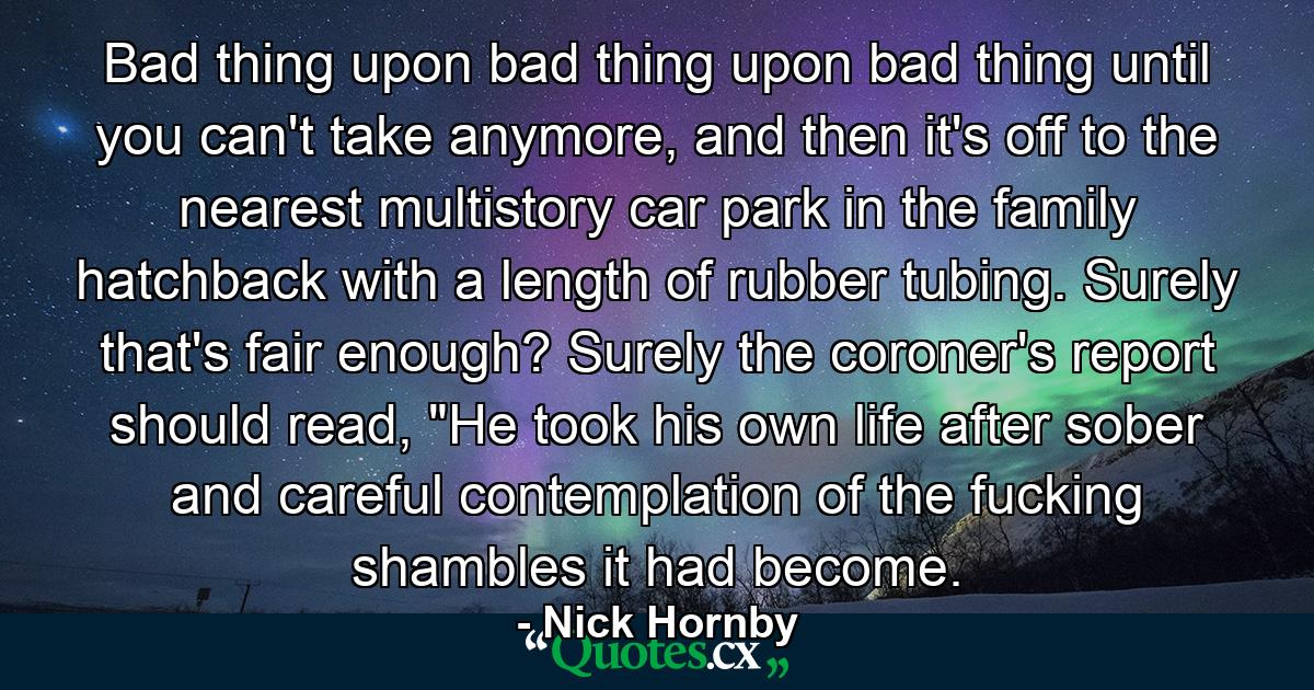 Bad thing upon bad thing upon bad thing until you can't take anymore, and then it's off to the nearest multistory car park in the family hatchback with a length of rubber tubing. Surely that's fair enough? Surely the coroner's report should read, 