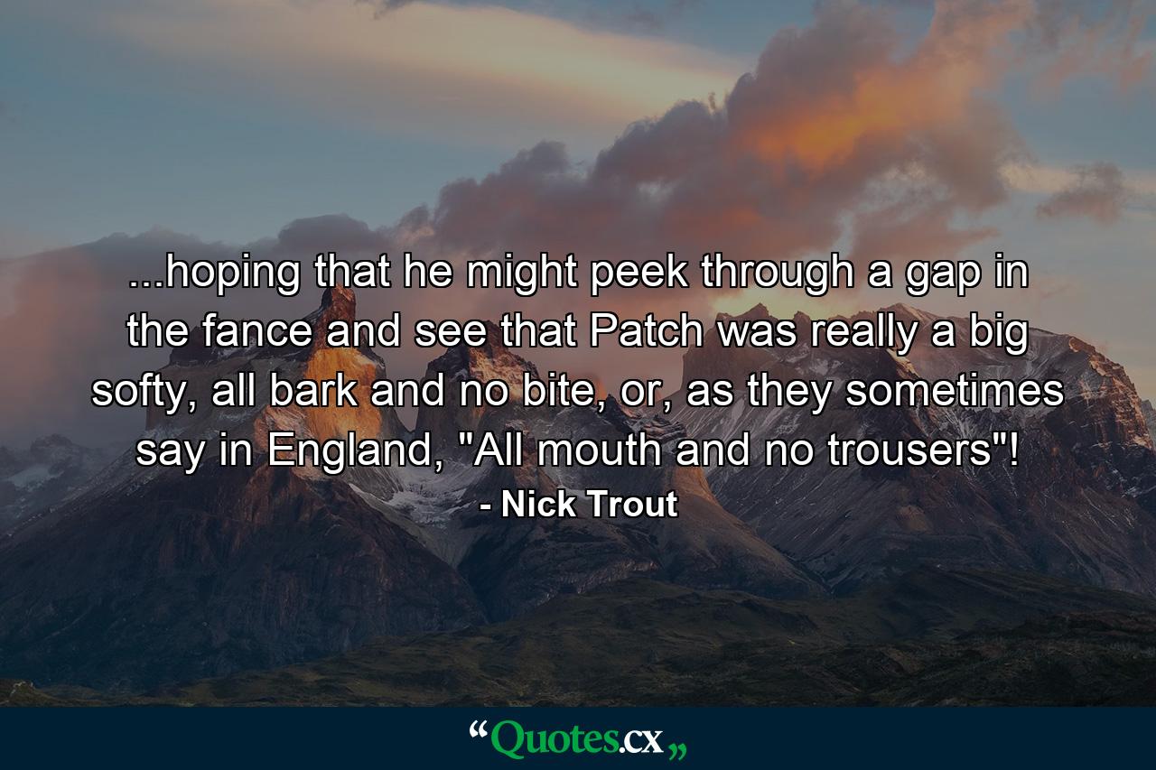 ...hoping that he might peek through a gap in the fance and see that Patch was really a big softy, all bark and no bite, or, as they sometimes say in England, 