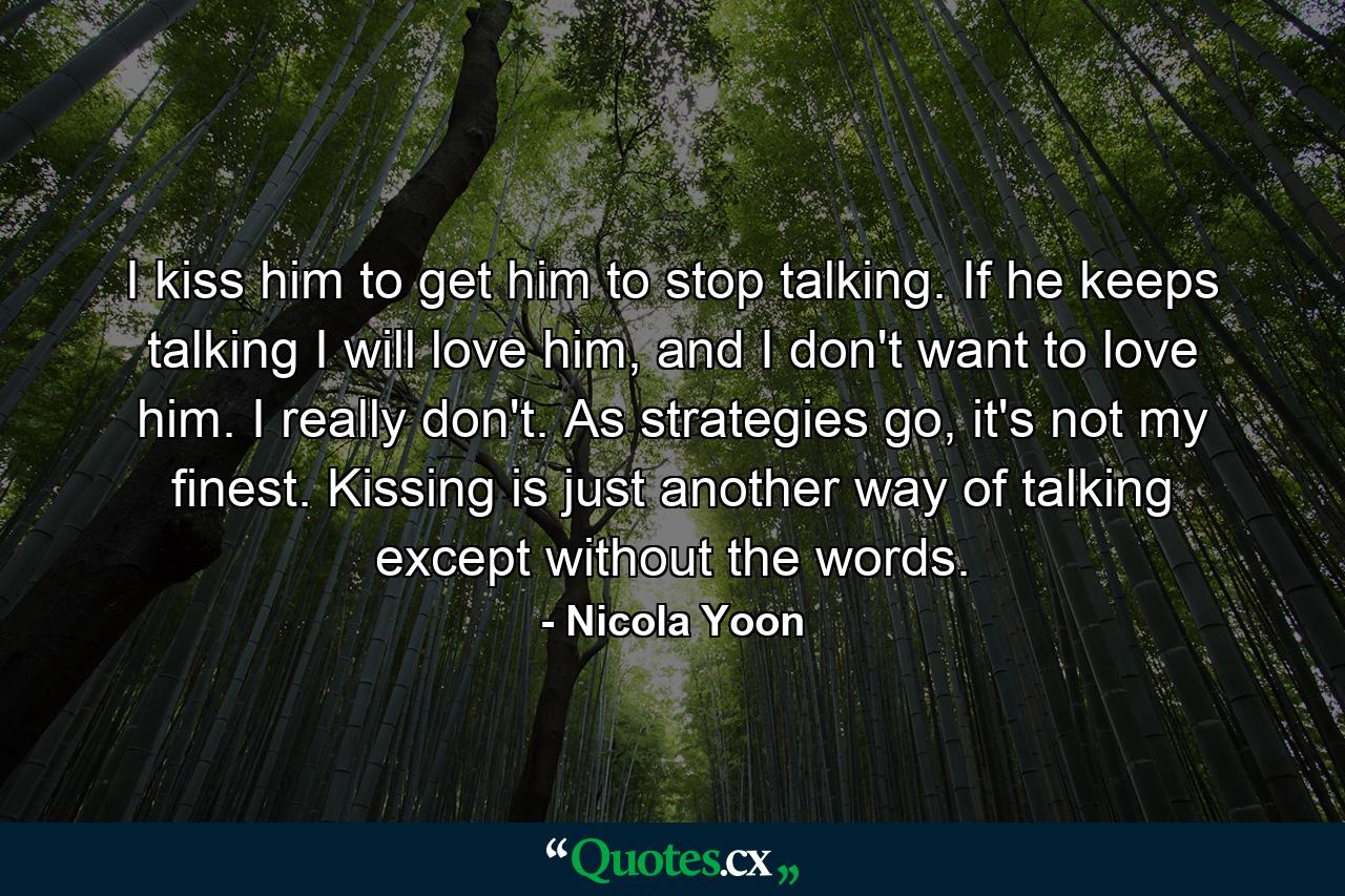 I kiss him to get him to stop talking. If he keeps talking I will love him, and I don't want to love him. I really don't. As strategies go, it's not my finest. Kissing is just another way of talking except without the words. - Quote by Nicola Yoon