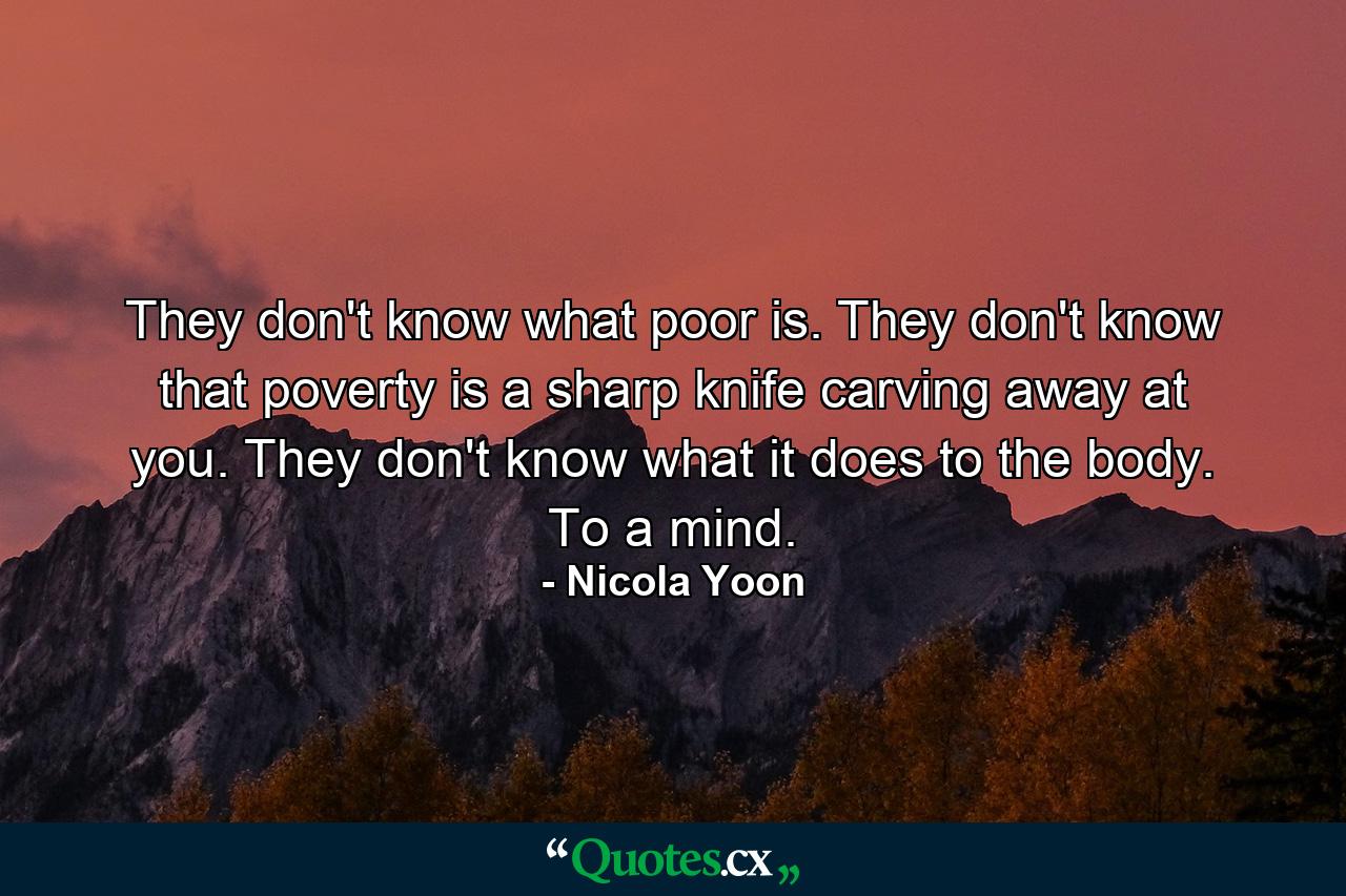 They don't know what poor is. They don't know that poverty is a sharp knife carving away at you. They don't know what it does to the body. To a mind. - Quote by Nicola Yoon