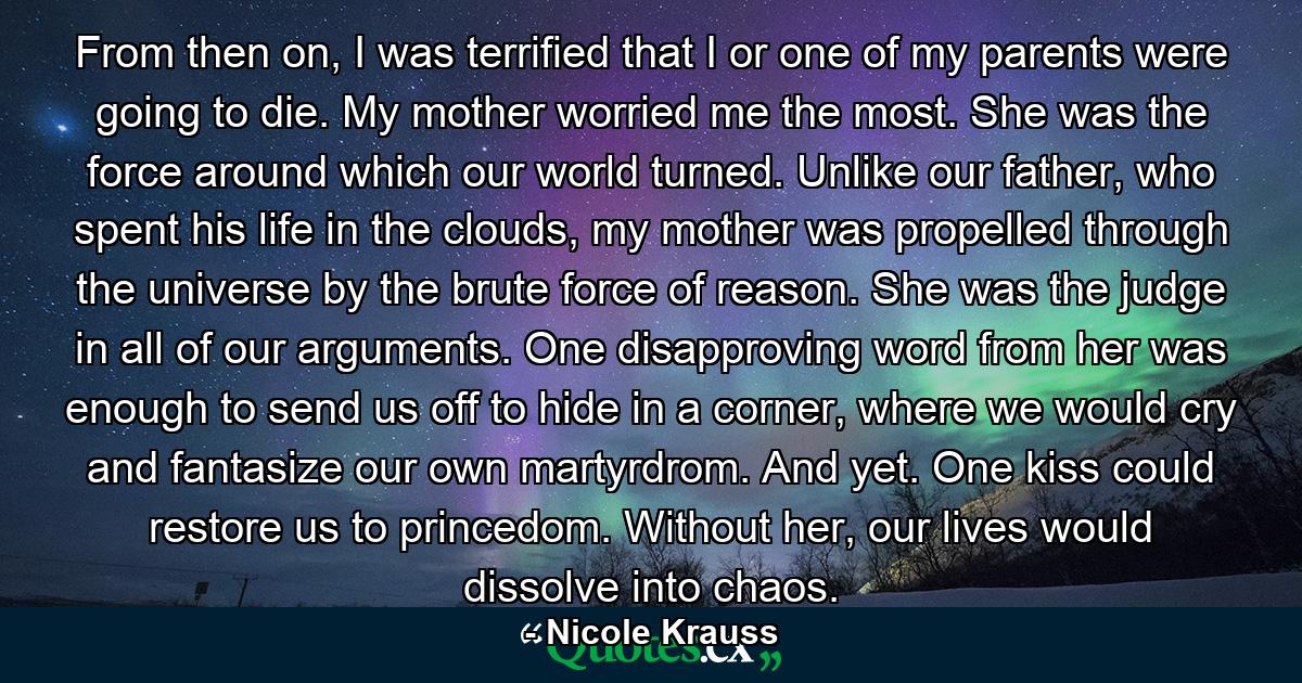 From then on, I was terrified that I or one of my parents were going to die. My mother worried me the most. She was the force around which our world turned. Unlike our father, who spent his life in the clouds, my mother was propelled through the universe by the brute force of reason. She was the judge in all of our arguments. One disapproving word from her was enough to send us off to hide in a corner, where we would cry and fantasize our own martyrdrom. And yet. One kiss could restore us to princedom. Without her, our lives would dissolve into chaos. - Quote by Nicole Krauss