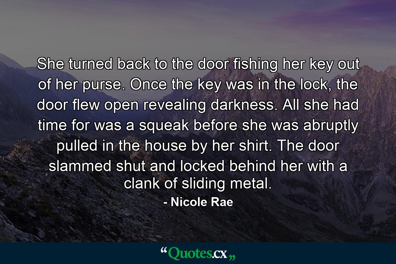 She turned back to the door fishing her key out of her purse. Once the key was in the lock, the door flew open revealing darkness. All she had time for was a squeak before she was abruptly pulled in the house by her shirt. The door slammed shut and locked behind her with a clank of sliding metal. - Quote by Nicole Rae