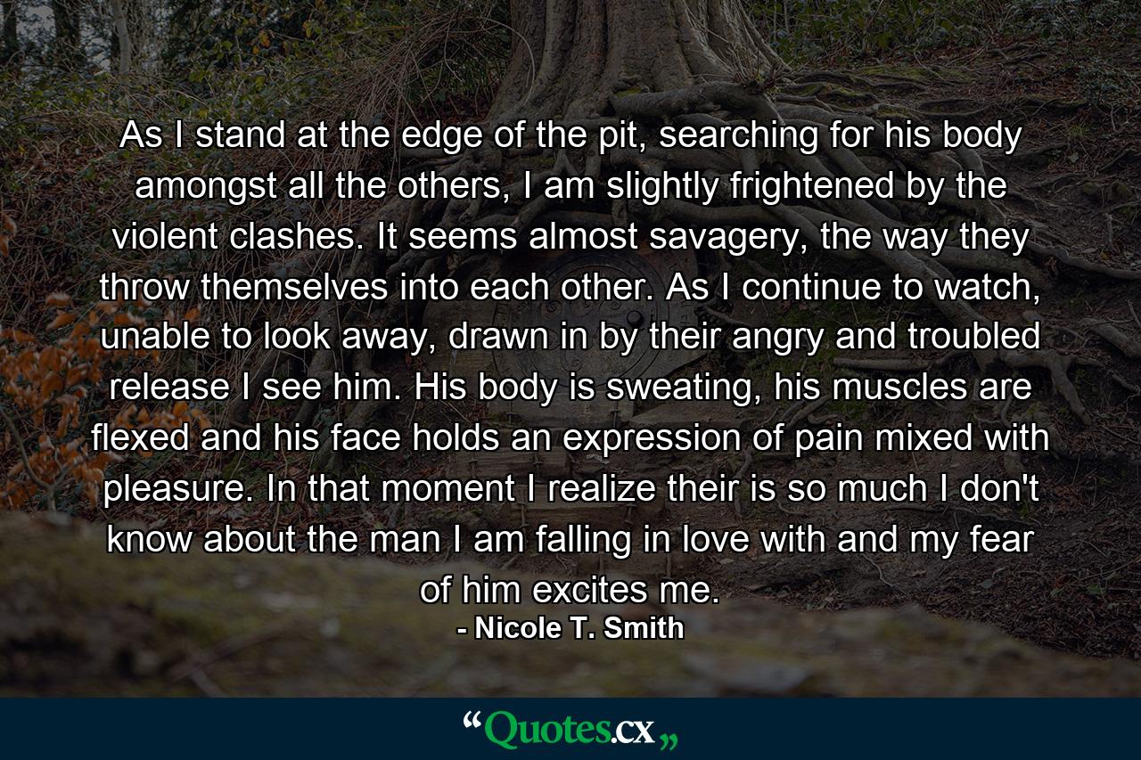 As I stand at the edge of the pit, searching for his body amongst all the others, I am slightly frightened by the violent clashes. It seems almost savagery, the way they throw themselves into each other. As I continue to watch, unable to look away, drawn in by their angry and troubled release I see him. His body is sweating, his muscles are flexed and his face holds an expression of pain mixed with pleasure. In that moment I realize their is so much I don't know about the man I am falling in love with and my fear of him excites me. - Quote by Nicole T. Smith