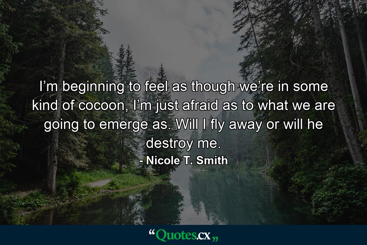 I’m beginning to feel as though we’re in some kind of cocoon, I’m just afraid as to what we are going to emerge as. Will I fly away or will he destroy me. - Quote by Nicole T. Smith