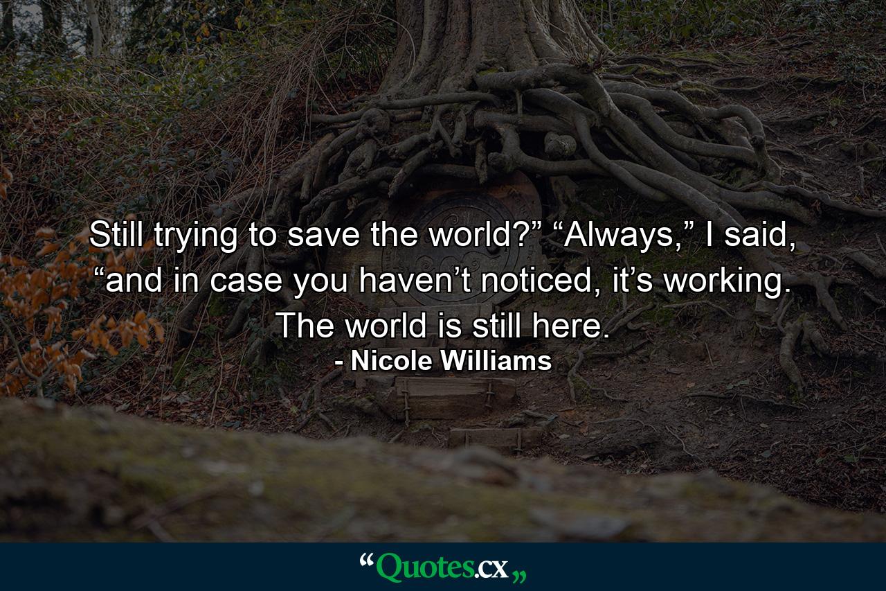 Still trying to save the world?” “Always,” I said, “and in case you haven’t noticed, it’s working. The world is still here. - Quote by Nicole Williams