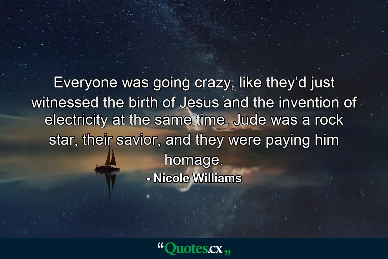 Everyone was going crazy, like they’d just witnessed the birth of Jesus and the invention of electricity at the same time. Jude was a rock star, their savior, and they were paying him homage. - Quote by Nicole Williams