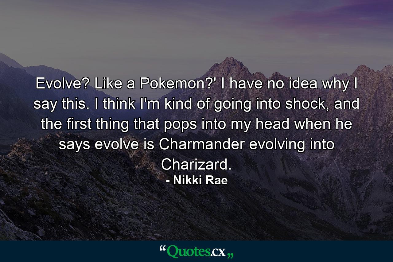 Evolve? Like a Pokemon?' I have no idea why I say this. I think I'm kind of going into shock, and the first thing that pops into my head when he says evolve is Charmander evolving into Charizard. - Quote by Nikki Rae