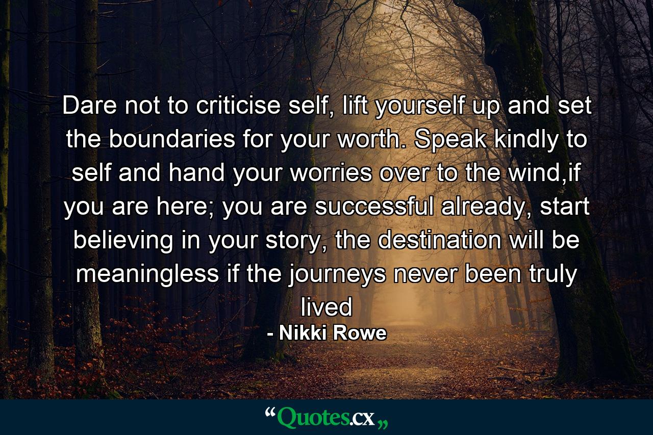 Dare not to criticise self, lift yourself up and set the boundaries for your worth. Speak kindly to self and hand your worries over to the wind,if you are here; you are successful already, start believing in your story, the destination will be meaningless if the journeys never been truly lived - Quote by Nikki Rowe