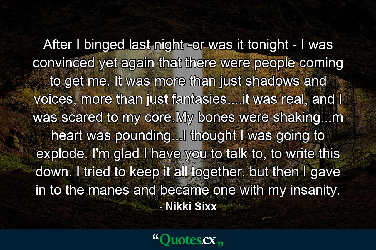 After I binged last night -or was it tonight - I was convinced yet again that there were people coming to get me. It was more than just shadows and voices, more than just fantasies....it was real, and I was scared to my core.My bones were shaking...m heart was pounding...I thought I was going to explode. I'm glad I have you to talk to, to write this down. I tried to keep it all together, but then I gave in to the manes and became one with my insanity. - Quote by Nikki Sixx