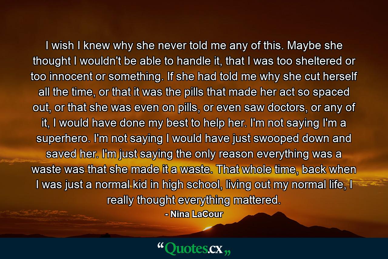 I wish I knew why she never told me any of this. Maybe she thought I wouldn't be able to handle it, that I was too sheltered or too innocent or something. If she had told me why she cut herself all the time, or that it was the pills that made her act so spaced out, or that she was even on pills, or even saw doctors, or any of it, I would have done my best to help her. I'm not saying I'm a superhero. I'm not saying I would have just swooped down and saved her. I'm just saying the only reason everything was a waste was that she made it a waste. That whole time, back when I was just a normal kid in high school, living out my normal life, I really thought everything mattered. - Quote by Nina LaCour