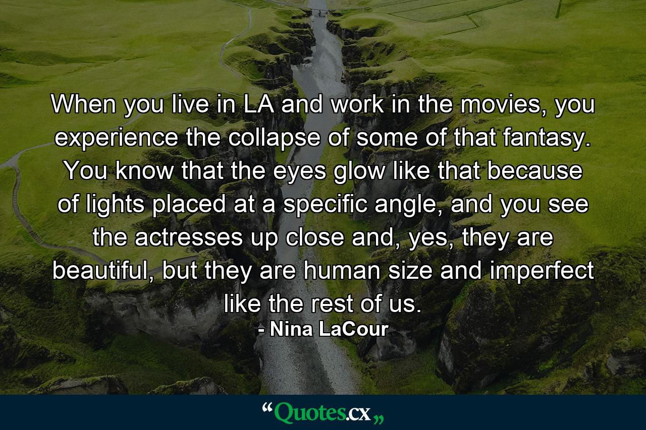 When you live in LA and work in the movies, you experience the collapse of some of that fantasy. You know that the eyes glow like that because of lights placed at a specific angle, and you see the actresses up close and, yes, they are beautiful, but they are human size and imperfect like the rest of us. - Quote by Nina LaCour