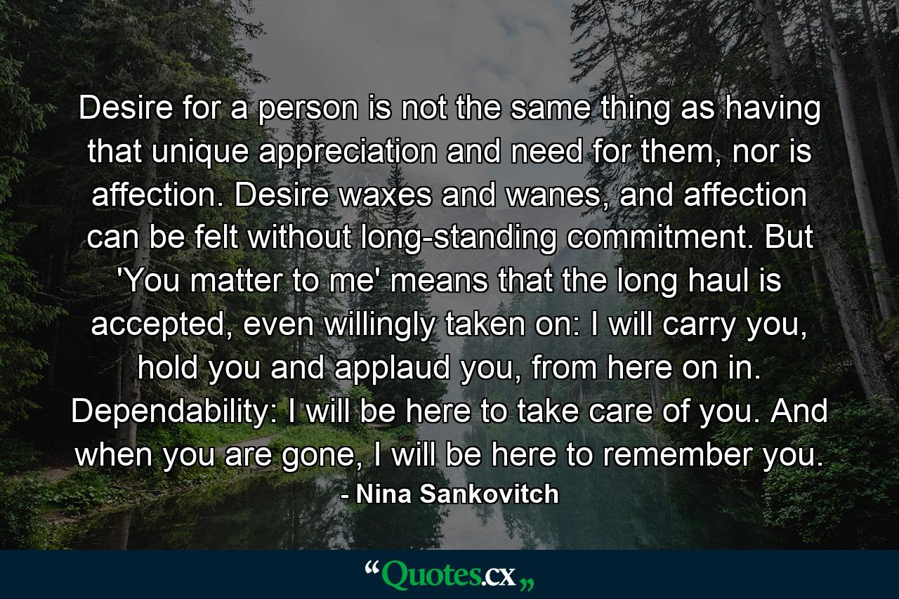 Desire for a person is not the same thing as having that unique appreciation and need for them, nor is affection. Desire waxes and wanes, and affection can be felt without long-standing commitment. But 'You matter to me' means that the long haul is accepted, even willingly taken on: I will carry you, hold you and applaud you, from here on in. Dependability: I will be here to take care of you. And when you are gone, I will be here to remember you. - Quote by Nina Sankovitch