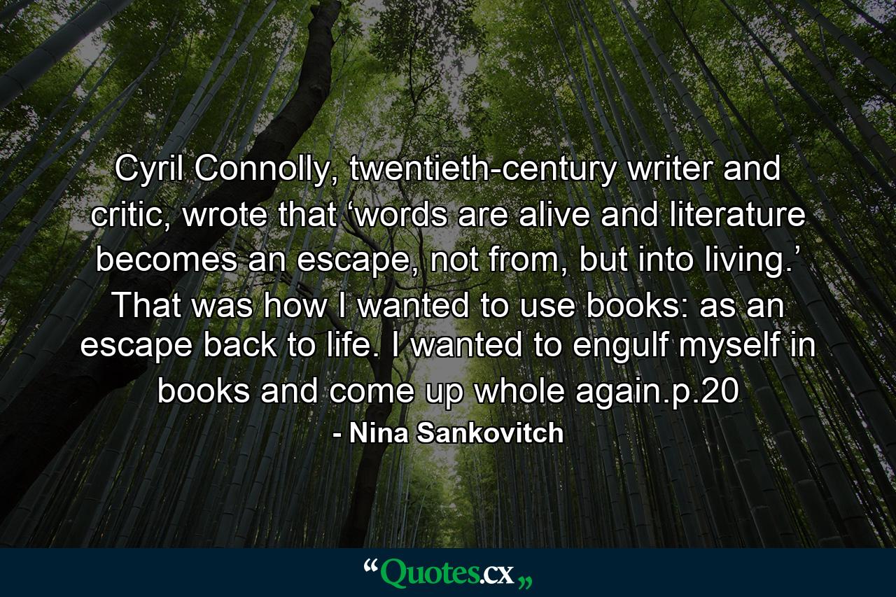 Cyril Connolly, twentieth-century writer and critic, wrote that ‘words are alive and literature becomes an escape, not from, but into living.’ That was how I wanted to use books: as an escape back to life. I wanted to engulf myself in books and come up whole again.p.20 - Quote by Nina Sankovitch