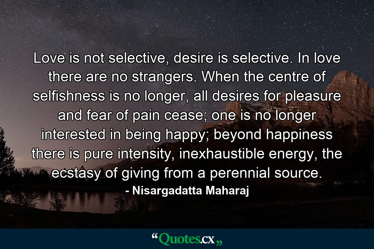 Love is not selective, desire is selective. In love there are no strangers. When the centre of selfishness is no longer, all desires for pleasure and fear of pain cease; one is no longer interested in being happy; beyond happiness there is pure intensity, inexhaustible energy, the ecstasy of giving from a perennial source. - Quote by Nisargadatta Maharaj