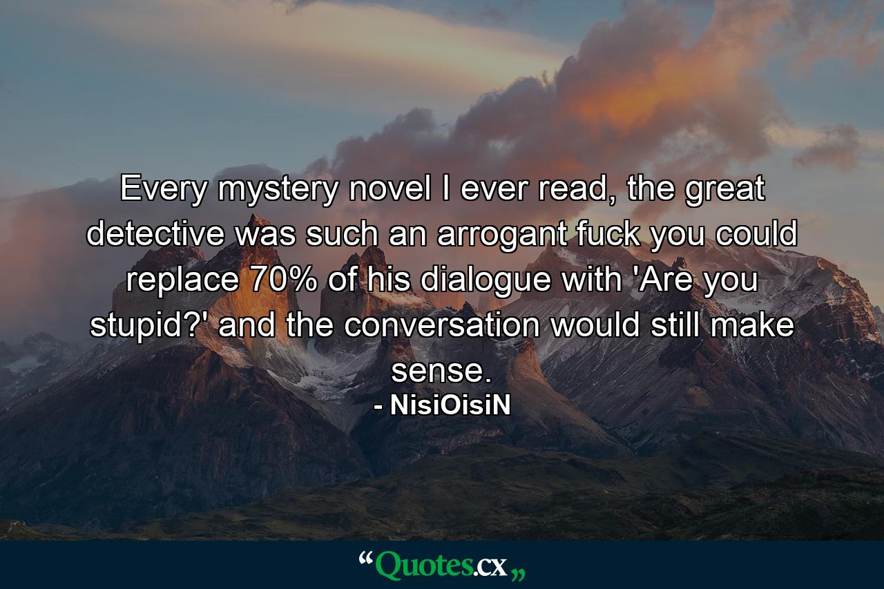 Every mystery novel I ever read, the great detective was such an arrogant fuck you could replace 70% of his dialogue with 'Are you stupid?' and the conversation would still make sense. - Quote by NisiOisiN