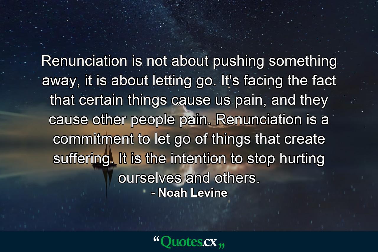 Renunciation is not about pushing something away, it is about letting go. It's facing the fact that certain things cause us pain, and they cause other people pain. Renunciation is a commitment to let go of things that create suffering. It is the intention to stop hurting ourselves and others. - Quote by Noah Levine