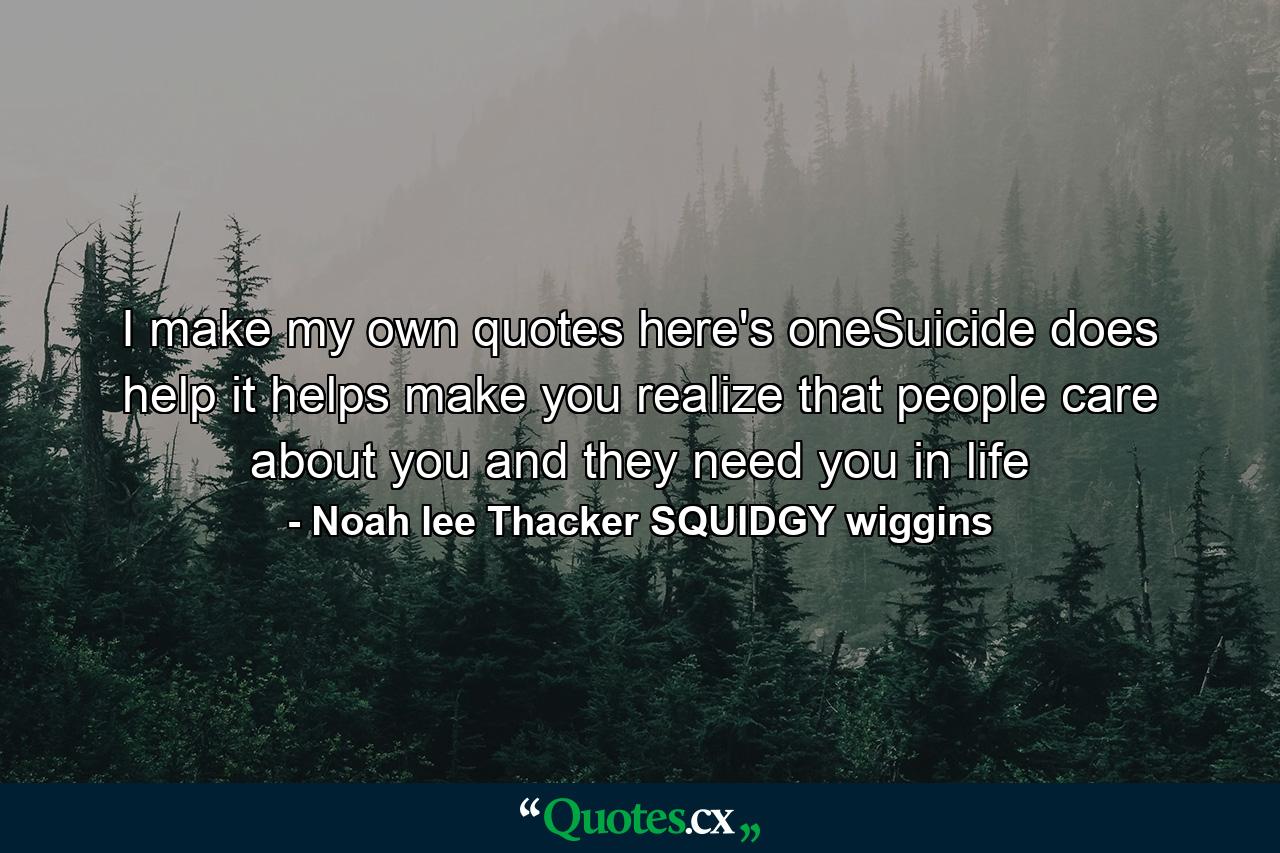 I make my own quotes here's oneSuicide does help it helps make you realize that people care about you and they need you in life - Quote by Noah lee Thacker SQUIDGY wiggins