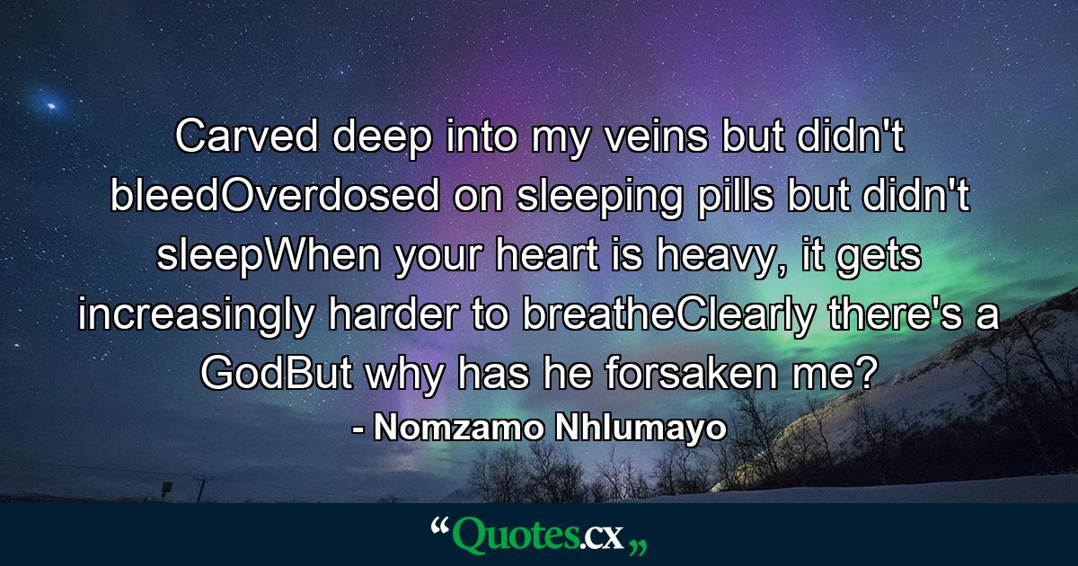 Carved deep into my veins but didn't bleedOverdosed on sleeping pills but didn't sleepWhen your heart is heavy, it gets increasingly harder to breatheClearly there's a GodBut why has he forsaken me? - Quote by Nomzamo Nhlumayo