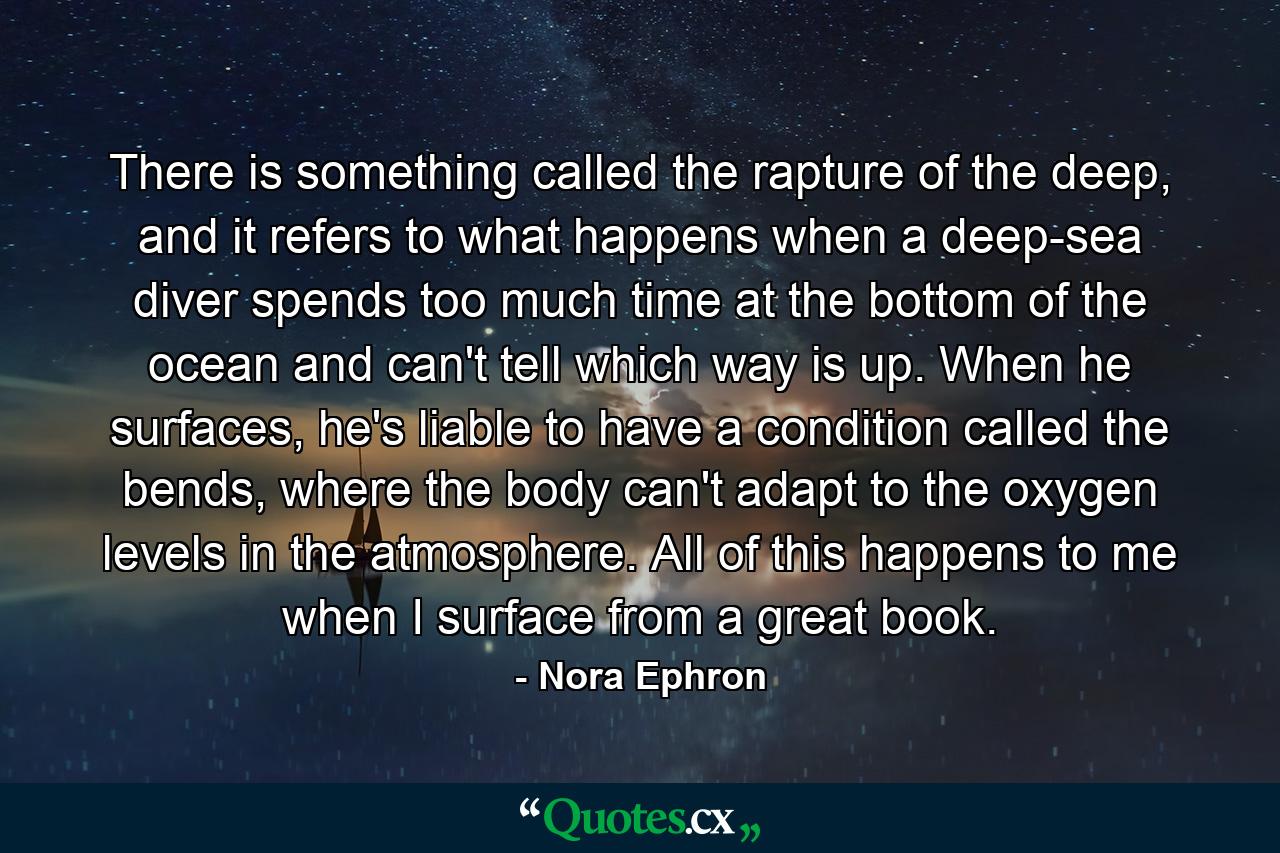 There is something called the rapture of the deep, and it refers to what happens when a deep-sea diver spends too much time at the bottom of the ocean and can't tell which way is up. When he surfaces, he's liable to have a condition called the bends, where the body can't adapt to the oxygen levels in the atmosphere. All of this happens to me when I surface from a great book. - Quote by Nora Ephron