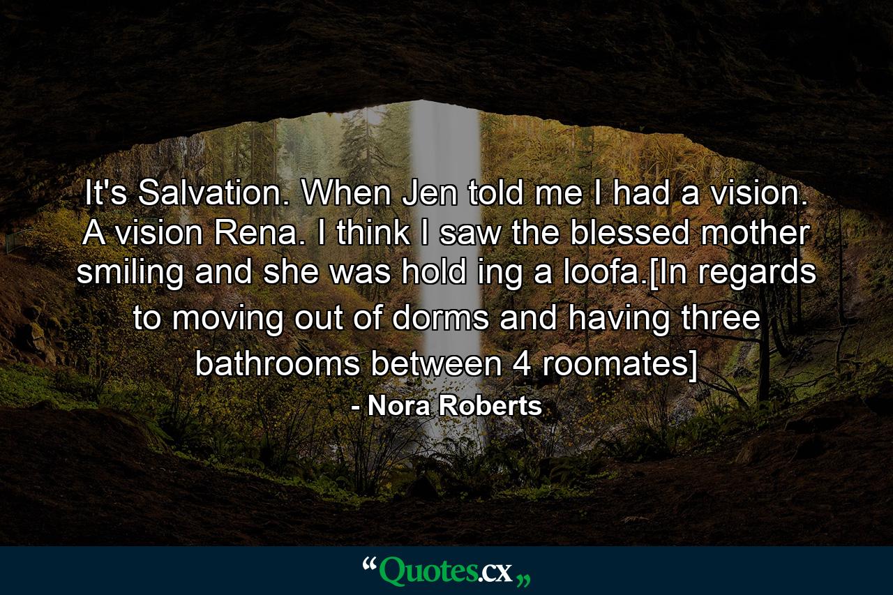 It's Salvation. When Jen told me I had a vision. A vision Rena. I think I saw the blessed mother smiling and she was hold ing a loofa.[In regards to moving out of dorms and having three bathrooms between 4 roomates] - Quote by Nora Roberts