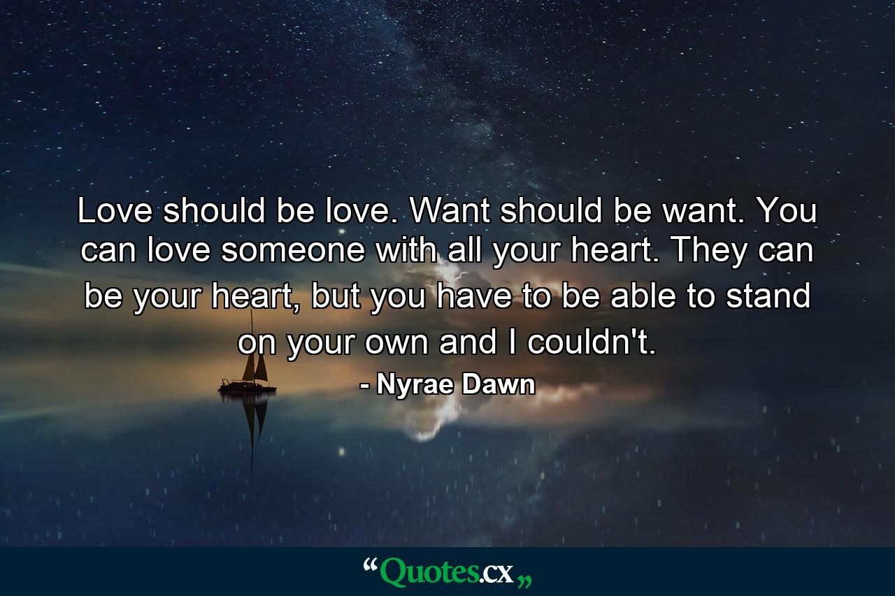 Love should be love. Want should be want. You can love someone with all your heart. They can be your heart, but you have to be able to stand on your own and I couldn't. - Quote by Nyrae Dawn