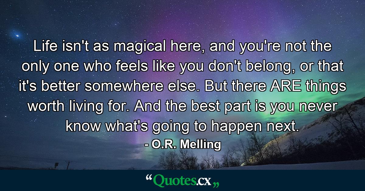 Life isn't as magical here, and you're not the only one who feels like you don't belong, or that it's better somewhere else. But there ARE things worth living for. And the best part is you never know what's going to happen next. - Quote by O.R. Melling