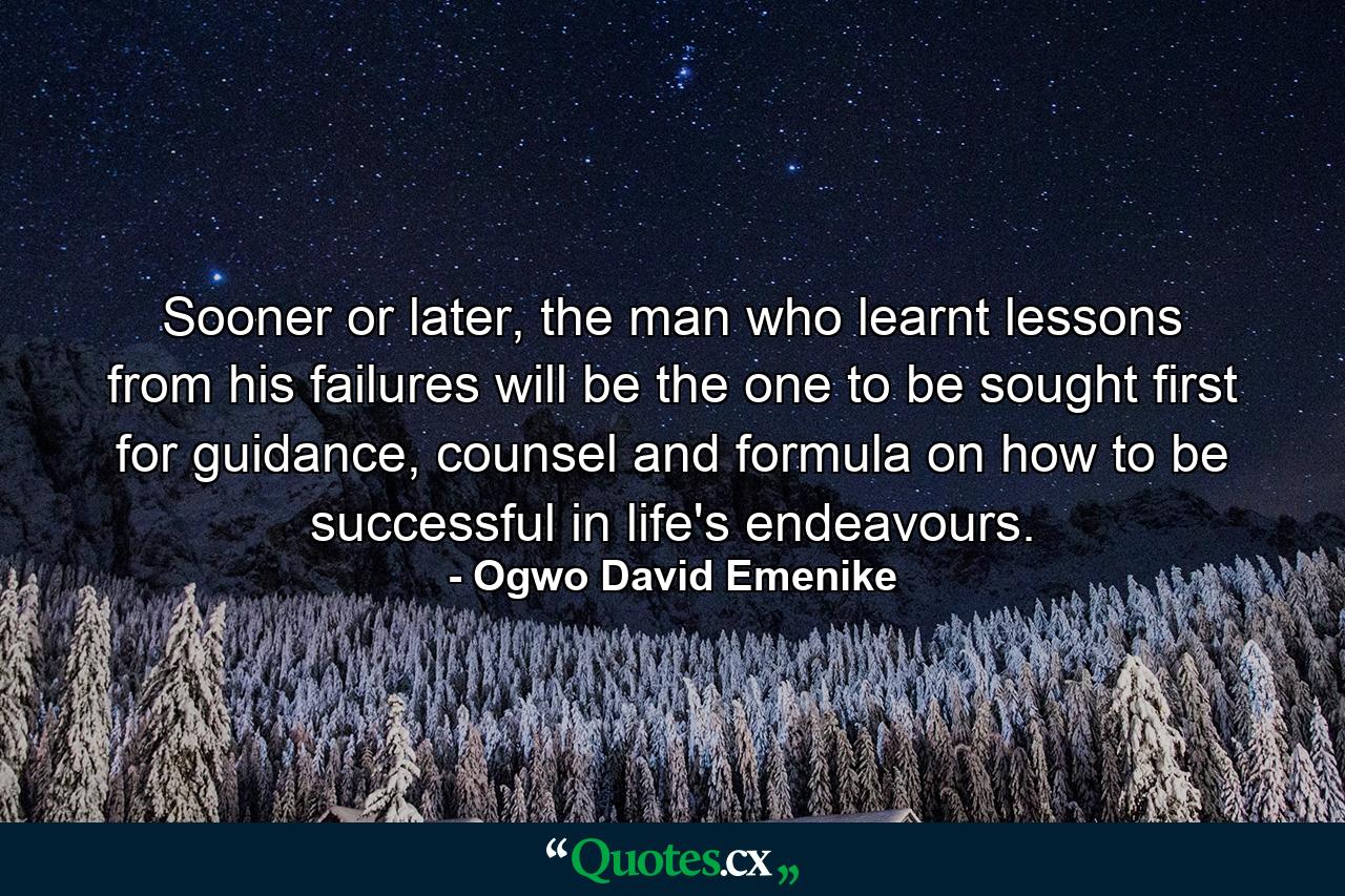 Sooner or later, the man who learnt lessons from his failures will be the one to be sought first for guidance, counsel and formula on how to be successful in life's endeavours. - Quote by Ogwo David Emenike