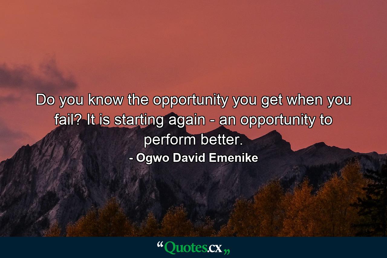 Do you know the opportunity you get when you fail? It is starting again - an opportunity to perform better. - Quote by Ogwo David Emenike