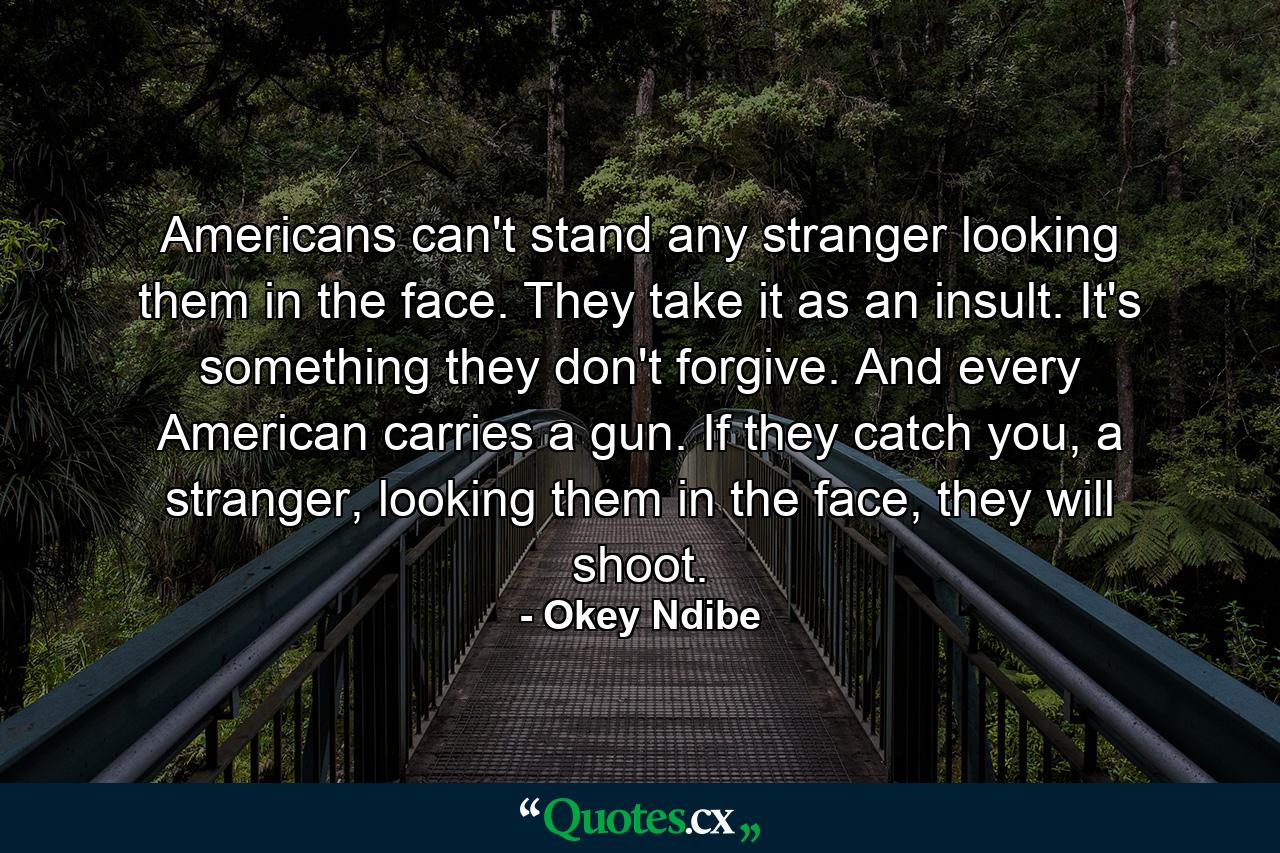 Americans can't stand any stranger looking them in the face. They take it as an insult. It's something they don't forgive. And every American carries a gun. If they catch you, a stranger, looking them in the face, they will shoot. - Quote by Okey Ndibe