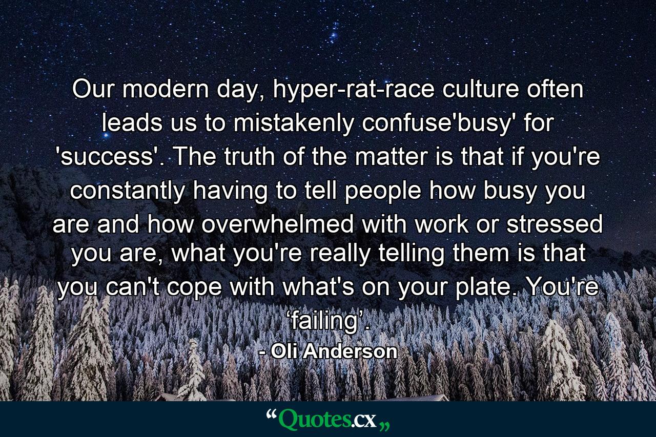 Our modern day, hyper-rat-race culture often leads us to mistakenly confuse'busy' for 'success'. The truth of the matter is that if you're constantly having to tell people how busy you are and how overwhelmed with work or stressed you are, what you're really telling them is that you can't cope with what's on your plate. You're ‘failing’. - Quote by Oli Anderson