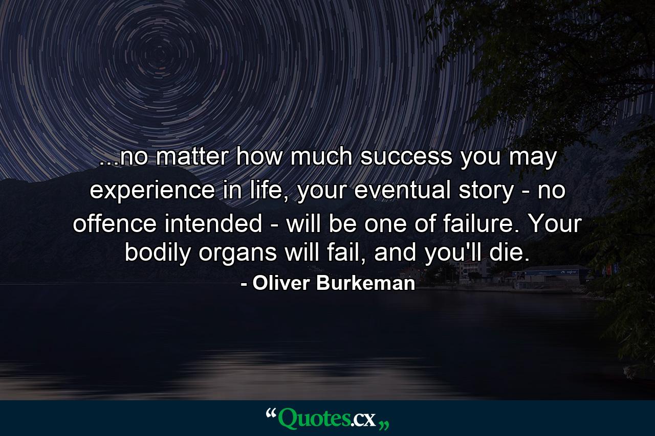 ...no matter how much success you may experience in life, your eventual story - no offence intended - will be one of failure. Your bodily organs will fail, and you'll die. - Quote by Oliver Burkeman