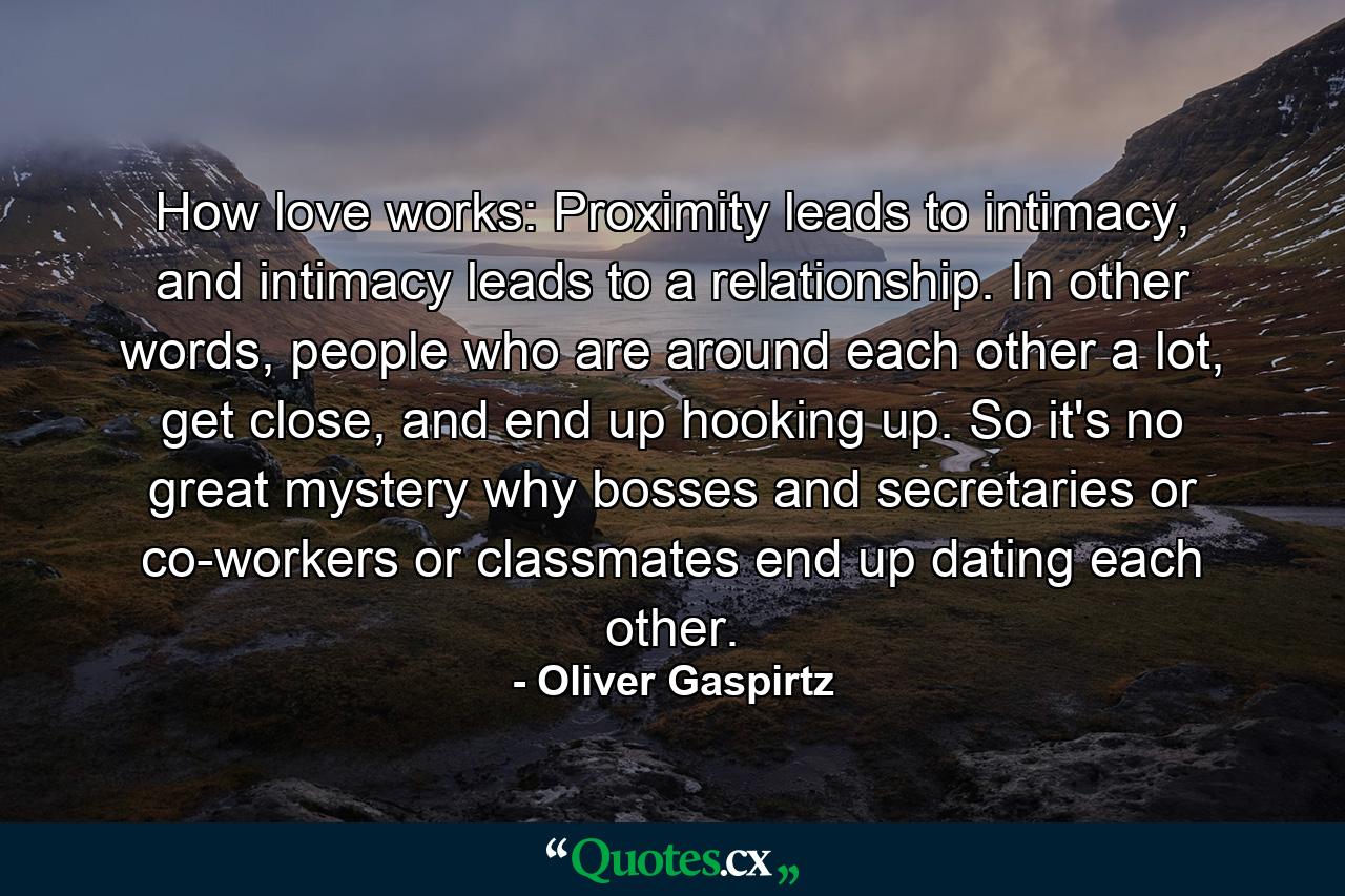 How love works: Proximity leads to intimacy, and intimacy leads to a relationship. In other words, people who are around each other a lot, get close, and end up hooking up. So it's no great mystery why bosses and secretaries or co-workers or classmates end up dating each other. - Quote by Oliver Gaspirtz