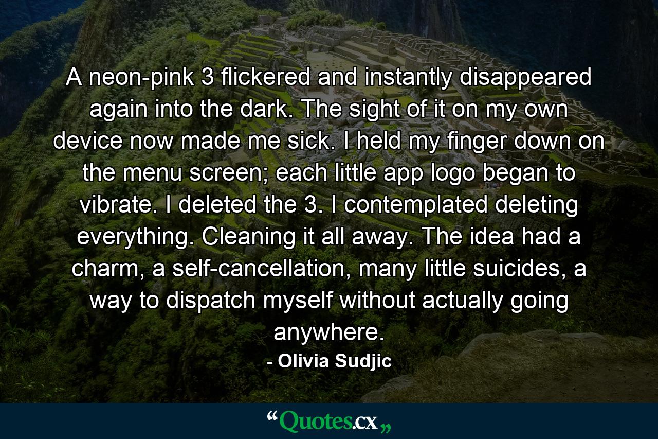 A neon-pink 3 flickered and instantly disappeared again into the dark. The sight of it on my own device now made me sick. I held my finger down on the menu screen; each little app logo began to vibrate. I deleted the 3. I contemplated deleting everything. Cleaning it all away. The idea had a charm, a self-cancellation, many little suicides, a way to dispatch myself without actually going anywhere. - Quote by Olivia Sudjic