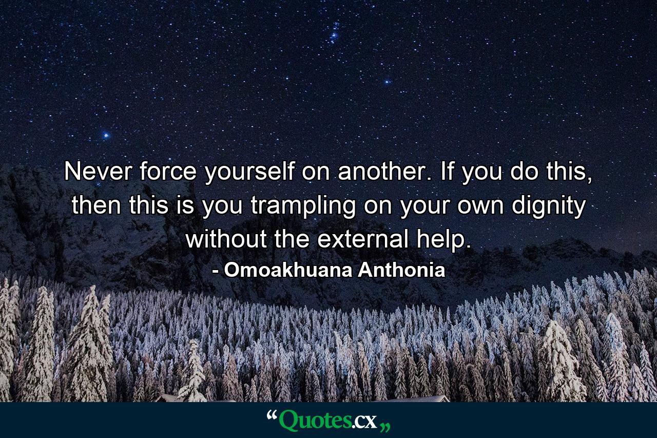 Never force yourself on another. If you do this, then this is you trampling on your own dignity without the external help. - Quote by Omoakhuana Anthonia