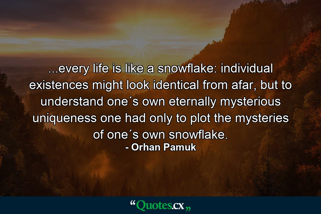 ...every life is like a snowflake: individual existences might look identical from afar, but to understand one´s own eternally mysterious uniqueness one had only to plot the mysteries of one´s own snowflake. - Quote by Orhan Pamuk