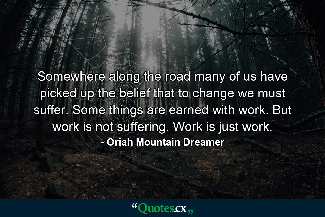 Somewhere along the road many of us have picked up the belief that to change we must suffer. Some things are earned with work. But work is not suffering. Work is just work. - Quote by Oriah Mountain Dreamer